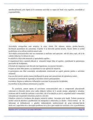 Infoline AN V nr 8-sem I an scolar 2015-2016 Page 19
autodisciplinează, prin faptul că în asemenea activităţi se supun de bună voie regulilor, asumându-şi
responsabilităţi.
Activităţile extraşcolare sunt atractive la orice vârstă. Ele stârnesc interes, produc bucurie,
facilitează acumularea de cunostinţe. Copiilor li se dezvoltă spiritul practic, fiecare dintre ei având
posibilitatea să se afirme conform naturii sale.
Activităţile extracurriculare mai sus enumerate şi analizate sunt apreciate atât de către copii, cât şi de
cadrele didactice în măsura în care :
 valorifică şi dezvoltă interesele şi aptitudinile copiilor;
 organizează într-o manieră plăcută şi relaxantă timpul liber al copiilor, contribuind la optimizarea
procesului de învăţământ ;
 formele de organizare sunt din cele mai ingenioase, cu caracter recreativ ;
 copiii au teren liber pentru a-şi manifesta în voie spiritul de iniţiativă;
 participarea este liber consimţită, necodiţionată, constituind un suport puternic pentru o activitate
susţinută;
 au un efect pozitiv pentru munca desfăşurată în grup sunt caracterizate de optimism şi umor;
 creează un sentiment de siguranţă şi încredere tuturor participanţilor;
 urmăresc lărgirea şi adâncirea influenţelor exercitate în procesul de învăţământ;
 contribuie la dezvoltarea armonioasă a copiilor.
În concluzie, putem spune că activitatea extracurriculară este o componentă educaţională
valoroasă şi eficientă căreia orice cadru didactic trebuie să îi acorde atenţie, adoptând o atitudine
creatoare atât în modul de realizare a activităţii, cât şi în relaţiile cu elevii, asigurând astfel o atmosferă
relaxantă care să permită stimularea creativă a elevilor.
Gândirea creativă şi învăţarea din proprie iniţiativă trebuie încurajate prin laudă. Trebuie promovat
modul variat de abordare a problemelor de manipulare a obiectelor şi a ideilor. Elevii trebuie să fie
îndrumaţi să dobândească: o gândire independentă, nedeterminată de grup, toleranţă faţă de
ideile noi, capacitatea de a descoperi probleme noi şi de a găsi modul de rezolvare a lor şi posibilitatea
 