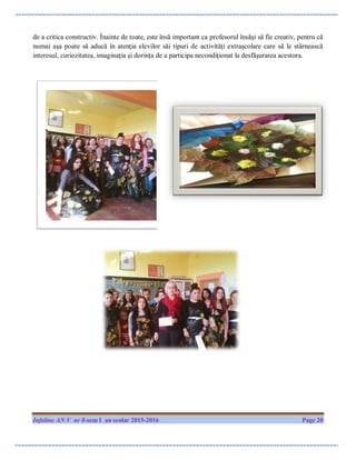 Infoline AN V nr 8-sem I an scolar 2015-2016 Page 20
de a critica constructiv. Înainte de toate, este însă important ca profesorul însăşi să fie creativ, pentru că
numai aşa poate să aducă în atenţia elevilor săi tipuri de activităţi extraşcolare care să le stârnească
interesul, curiozitatea, imaginaţia şi dorinţa de a participa necondiţionat la desfăşurarea acestora.
 