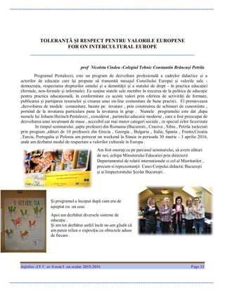 Infoline AN V nr 8-sem I an scolar 2015-2016 Page 21
TOLERANȚĂ ȘI RESPECT PENTRU VALORILE EUROPENE
FOR ON INTERCULTURAL EUROPE
________________________________________________________________
prof Nicoleta Cindea -Colegiul Tehnic Constantin Brâncuși Petrila
Programul Pestalozzi, este un program de dezvoltare profesională a cadrelor didactice și a
actorilor de educație care își propune să transmită mesajul Consiliului Europei și valorile sale -
democraţia, respectarea drepturilor omului și a demnității și a statului de drept - în practica educației
(formale, non-formale și informale). Ea susține statele sale membre în trecerea de la politica de educație
pentru practica educațională, în conformitate cu aceste valori prin oferirea de activități de formare,
publicarea și partajarea resurselor și crearea unui on-line comunitare de bune practici. El promoveaza
,dezvoltarea de modele comunitare, bazate pe invatare , prin construirea de schimuri de cunostiinte ,
pornind de la invatarea particulara pana la invatarea in grup . Numele programului este dat ,dupa
numele lui Johann Herinch Pestalozzi , considerat , parintelui educatie moderne , care a fost preocupat de
dezvoltarea unui invatmant de masa , accesibil cat mai mutor categori sociale , in special celor favorizate
In timpul seminarului ,şapte profesori din Romania (Bucuresti , Craoiva , Sibiu , Petrila )selectati
prin program ,alături de 10 profesorii din Grecia , Georgia , Bulgaria , Italia, Spania , Franta,Croatia
,Turcia, Portugalia şi Polonia am petrecut un weekend la Sinaia in perioada 30 martie - 3 aprilie 2016,
unde am dezbatut modul de respectare a valorilor culturale in Europa .
Am fost onoraţi ca pe parcusul seminarului, să avem alături
de noi, echipa Minsiterului Educatiei prin directorii
Departamentul de relatii internationale si cel al Mioritatilor ,
precum si reprezentanţii Casei Corpului didactic Bucureşti
şi ai Inspectoratului Şcolar Bucureşti .
Şi programul a început după cum era de
aşteptat cu un ceai.
Apoi am dezbătut diversele sisteme de
educaţie .
Și am tot dezbătut astfel încât ne-am gîndit că
am putea reliza o expoziţie cu obiectele aduse
de fiecare .
 