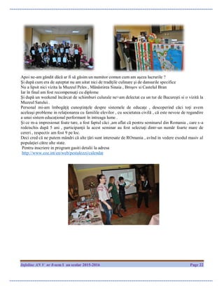 Infoline AN V nr 8-sem I an scolar 2015-2016 Page 22
Apoi ne-am găndit dăcă ar fi să găsim un numitor comun cum am aşeza lucrurile ?
Şi după cum era de aşteptat nu am uitat nici de tradiţile culinare şi de dansurile specifice
Nu a lipsit nici vizita la Muzeul Peles , Mănăstirea Sinaia , Broşov si Castelul Bran
Iar în final am fost recompensaţi cu diplome
Şi după un weekend încărcat de schimburi culurale ne+am delectat cu un tur de Bucureşti si o vizită la
Muzeul Satului .
Personal mi-am îmbogăţiţ cunoştinţele despre sistemele de educaţe , descoperind căci toţi avem
aceleaşi probleme in relaţionarea cu familile elevilor , cu societatea civilă , că este nevoie de regandire
a unui sistem educaţional performant în intreaga lume .
Şi ce m-a impresionat foate tare, a fost faptul căci ,am aflat că pentru seminarul din Romania , care s-a
redeischis după 5 ani , participanţii la acest seminar au fost selectaţi dintr-un număr foarte mare de
cereri , respectiv am fost 9 pe loc.
Deci cred că ne putem mândri că alte ţări sunt interesate de ROmania , avînd in vedere exodul masiv al
populaţiei către alte state.
Pentru inscriere in program gasiti detalii la adresa
http://www.coe.int/en/web/pestalozzi/calendar
 