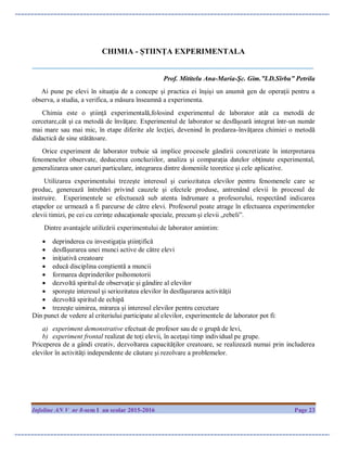Infoline AN V nr 8-sem I an scolar 2015-2016 Page 23
CHIMIA - ȘTIINȚA EXPERIMENTALA
___________________________________________________________________________________
Prof. Mititelu Ana-Maria-Şc. Gim.”I.D.Sîrbu” Petrila
Ai pune pe elevi în situaţia de a concepe şi practica ei înşişi un anumit gen de operaţii pentru a
observa, a studia, a verifica, a măsura înseamnă a experimenta.
Chimia este o ştiinţă experimentală,folosind experimentul de laborator atât ca metodă de
cercetare,cât şi ca metodă de învăţare. Experimentul de laborator se desfăşoară integrat într-un număr
mai mare sau mai mic, în etape diferite ale lecţiei, devenind în predarea-învăţarea chimiei o metodă
didactică de sine stătătoare.
Orice experiment de laborator trebuie să implice procesele gândirii concretizate în interpretarea
fenomenelor observate, deducerea concluziilor, analiza şi comparaţia datelor obţinute experimental,
generalizarea unor cazuri particulare, integrarea dintre domeniile teoretice şi cele aplicative.
Utilizarea experimentului trezeşte interesul şi curiozitatea elevilor pentru fenomenele care se
produc, generează întrebări privind cauzele şi efectele produse, antrenând elevii în procesul de
instruire. Experimentele se efectuează sub atenta îndrumare a profesorului, respectând indicarea
etapelor ce urmează a fi parcurse de către elevi. Profesorul poate atrage în efectuarea experimentelor
elevii timizi, pe cei cu cerinţe educaţionale speciale, precum şi elevii „rebeli”.
Dintre avantajele utilizării experimentului de laborator amintim:
 deprinderea cu investigaţia ştiinţifică
 desfăşurarea unei munci active de către elevi
 iniţiativă creatoare
 educă disciplina conştientă a muncii
 formarea deprinderilor psihomotorii
 dezvoltă spiritul de observaţie şi gândire al elevilor
 sporeşte interesul şi seriozitatea elevilor în desfăşurarea activităţii
 dezvoltă spiritul de echipă
 trezeşte uimirea, mirarea şi interesul elevilor pentru cercetare
Din punct de vedere al criteriului participate al elevilor, experimentele de laborator pot fi:
a) experiment demonstrative efectuat de profesor sau de o grupă de levi,
b) experiment frontal realizat de toţi elevii, în aceţaşi timp individual pe grupe.
Priceperea de a gândi creativ, dezvoltarea capacităţilor creatoare, se realizează numai prin includerea
elevilor în activităţi independente de căutare şi rezolvare a problemelor.
 
