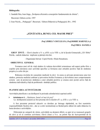 Infoline AN V nr 8-sem I an scolar 2015-2016 Page 25
Bibliografie:
1. Sandală Fătu, Ioan Jinga, „Învăţarea eficientă a conceptelor fundamentale de chimie”,
Bucureşti, Editura corint, 1997
2. Ioan Nicola, „ Pedagogie”, Bucureşti, Editura Didactică şi Pedagogică, RA , 1992
„SĂNĂTATEA, BUNUL CEL MAI DE PREŢ”
____________________________________________________________________________
Prof. ZORILĂ COCULEANA, Prof.DOBRE MARINELA și
Prof.TIREA DANIELA
GRUP ŢINTĂ : - Elevii claselor a V- a, aVII- a şi a VIII- a, de la Şcoala Gimnazială.,,I.D. Sîrbu”
Petrila, cadrele didactice implicate şi părinţii elevilor.
- Organizația Salvați Copiii Petrila -filiala Hunedoara.
OBIECTIVUL GENERAL
Formarea unui stil de viaţă sănătos în vederea dezvoltării armonioase sub aspect psiho-fizic a
copiilor prin derularea unor activităţi specifice şi formarea unei atitudini pozitive faţă de sănătatea
proprie şi a celor din jur.
Ridicarea nivelului de cunoştinte medicale la elevi în ceeea ce priveşte promovarea unui trai
sănătos, protectia mediului ambiant şi prevenirea bolilor.Formarea şi dezvoltarea unor comportamente
corecte care să promoveze sănătatea a unor atitudini pozitive şi crearea unor poziţii active faţă de
sănătatea individuală şi faţă de problemele sănătăţii publice.
PLANIFICAREA ACTIVITĂŢILOR
Activităţile planificate s-au desfăşurat în perioada calendaristică cuprinsă astfel:
 Activitatea nr 1. ,, Sănătatea, bunul cel mai de preţ”.
La desfăşurarea acţiunii au fost prezenţi elevii claselor aV- a, aVII- a şi a VIII- a.
A fost prezentat proiectul educativ cu derulare pe întreaga săptămână, au fost reamintite
responsabilităţile fiecărui elev , dar şi a celor nominalizaţi ca făcând parte alături de cadre didactice la
buna derulare a activităţilor.
Diferenţiat pe categorii de vârste, activităţile au demarat diferit, ca apoi să se reunească grupele
de elevi şi să se continue activitatea. Elevii clasei a V-a au primit fişe de lucru:pornind de la
 