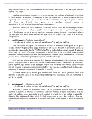 Infoline AN V nr 8-sem I an scolar 2015-2016 Page 26
anagramarea cuvintelor care reprezintă titlul activităţii din ziua precedentă, să descopere prin aranjarea
acestora titlul corect.
Apoi au fost prezentate materiale : referate, texte din reviste medicale, sfaturi medicale,pregătite
de elevii claselor a V-a şi aVIII- a referitoare la tema din această zi.S- au purtat discuţii cu privire la
importanţa unei alimentaţii corecte şi variate asociată cu respectarea unor reguli de igienă şi mişcare
sub formă de drumeţii sau sport, ca o condiţie esenţială pentru ca
Sănătatea, să fie pentru fiecare dintre noi bunul cel mai de preţ.
Evaluarea activităţii a constat în fixarea concluziilor care au reieşit din materialele prezentate şi
precizarea a trei sfaturi pe care fiecare grupă a trebuit să le prezinte ca fiind obligatoriu de respectat.Au
fost evidenţiate cele mai active grupe şi elevii care s-au remarcat prin răspunsuri concrete şi precise. A
fost prezentată tema pentru adoua zi şi materialele pe care le vor pregăti, ca activitatea să se desfăşoare
corespunzător.
 Activitatea nr 2: ,,Sănătatea face toţi banii!,,
La derularea activităţii au fost prezenţi elevii claselor aV-a, aVII-a şi a VIII- a.
Elevi din clasele participante, au vizionat un material în prezentare power-point şi s-au purtat
discuţii referitore la principalele grupe de minerale care au rol deosebit în dezvoltarea corectă şi
armonioasă a organismului: Ca, Fe, P.K,Mg,Zn,Na,Mn,I şi multe altele, precum şi grupele de vitamine
şi procesele pe care le influenţează în organism.În acelaşi timp a fost evidenţiată importanţa unei
alimentaţii variate şi diversificate chiar dacă presupune un cost mai ridicat, atâta timp cât, ,,Sănătatea
face toţi banii!,, şi depinde de prezenţa în organism a acestor substanţe.
Activitatea s-a desfăşurat pe grupe de elevi şi categorii de vârstă diferite. Fiecare grupă a realizat
pliante , afişe publicitare şi postere din care să reiasă rolul nutrienţilor, a vitaminelor şi mineralelor
pentru organism.Apoi au realizat un desen prin care au redat sub forma unor obiecte foarte valoroase
asociate tipului şi necesarului din aceste elemente.Elevii din clasa aV-a , au făcut salată de fructe, ca o
completare la necesitatea consumului de vitamine şi minerale.
Evaluarea activităţii s-a realizat prin nominalizarea celei mai inedite grupe de lucru, s-au
prezentat concluziile. Elevii au luat la cunoştinţă de tema pentru a doua zi şi care sunt materialele pe
care le vor pregăti.
 Activitatea nr 3 – „Sănătatea pe locul I”
La derularea activităţii au fost prezenţi elevii claselor aV-a, aVII-a şi a VIII- a.
Activitatea a debutat cu prezentarea temei. Au fost constituite grupe de elevi care folosind
decupaje au construit o piramidă a alimentaţiei sănătoase. Pentru a evidenţia faptul că de cele mai
multe ori neglijăm aceste cunoştinţe, grupul băieţilor şi grupul fetelor au realizat o piramidă a
plăcerilor. Din activitatea elevilor a reieşit faptul că în mare parte nu respectă cerinţele unei alimentaţii
corecte şi mai îngrijorător, faptul că nu se regăsesc decât foarte puţine legume şi fructe în alimentaţia
lor.
 
