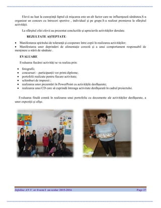 Infoline AN V nr 8-sem I an scolar 2015-2016 Page 27
Elevii au luat la cunoştinţă faptul că mişcarea este un alt factor care ne influenţează sănătatea.S-a
organizat un concurs cu întreceri sportive , individual şi pe grupe.S-a realizat premierea la sfârşitul
activităţii.
La sfârşitul zilei elevii au prezentat concluziile şi aprecierile activităţilor derulate.
REZULTATE AŞTEPTATE:
 Manifestarea spiritului de toleranţă şi cooperare între copii în realizarea activităţilor;
 Manifestarea unor deprinderi de alimentaţie corectă şi a unui comportament responsabil de
menţinere a stării de sănătate .
EVALUARE
Evaluarea fiecărei activităţi se va realiza prin:
 fotografii;
 concursuri – participanţii vor primi diplome;
 portofolii realizate pentru fiecare activitate;
 schimburi de impresii ;
 realizarea unor prezentări în PowerPoint cu activităţile desfăşurate;
 realizarea unui CD care să cuprindă întreaga activitate desfăşurată în cadrul proiectului.
Evaluarea finală constă în realizarea unui portofoliu cu documente ale activităţilor desfăşurate, a
unor expoziţii şi afişe.
 
