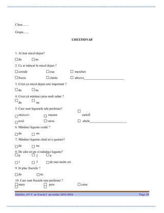 Infoline AN V nr 8-sem I an scolar 2015-2016 Page 29
Clasa........
Grupa.......
CHESTIONAR
1. Ai luat micul dejun?
da nu
2. Ce ai mâncat la micul dejun ?
cereale oua mezeluri
fructe clatite altceva_________________________
3. Crezi ca micul dejun este important ?
da nu
4. Crezi că mănânci prea mult zahar ?
da nu
5. Care sunt legumele tale preferate?
morcovi mazare cartofi
rosii varza altele_______________________
6. Mănânci legume crude ?
da nu
7. Mănânci legume când iei o gustare?
da nu
8. De câte ori pe zi mănânci legume?
0 2 4
1 3 de mai multe ori
9. Iti plac fructele ?
da nu
10. Care sunt fructele tare preferate ?
mere pere caise
 