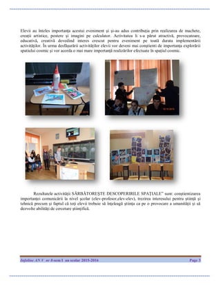 Infoline AN V nr 8-sem I an scolar 2015-2016 Page 3
Elevii au înteles importanța acestui eveniment și și-au adus contribuția prin realizarea de machete,
creații artistice, postere și imagini pe calculator. Activitatea li s-a părut atractivă, provocatoare,
educativă, creativă dovedind interes crescut pentru eveniment pe toată durata implementării
activităților. În urma desfășurării activităților elevii vor deveni mai conștienti de importanța explorării
spatiului cosmic și vor acorda o mai mare importanță realizărilor efectuate în spațiul cosmic.
Rezultatele activității SĂRBĂTOREȘTE DESCOPERIRILE SPAȚIALE” sunt: conștientizarea
importanței comunicării la nivel școlar (elev-profesor,elev-elev), trezirea interesului pentru știință și
tehnică precum și faptul că toţi elevii trebuie să înţeleagă ştiinţa ca pe o provocare a umanităţii și să
dezvolte abilităţi de cercetare ştiinţifică.
 
