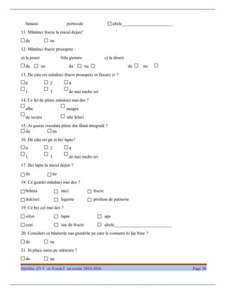 Infoline AN V nr 8-sem I an scolar 2015-2016 Page 30
banane portocale altele_______________________
11. Mănânci fructe la micul dejun?
da nu
12. Mănânci fructe proaspete :
a) la pranz b)la gustare c) la desert
da nu da nu da nu
13. De cate ori mănânci fructe proaspete in fiecare zi ?
0 2 4
1 3 de mai multe ori
14. Ce fel de pâine mănânci mai des ?
alba neagra
de secara alte feluri
15. Ai gustat vreodata pâine din făină integrală ?
da nu
16. De câte ori pe zi bei lapte?
0 2 4
1 3 de mai multe ori
17. Bei lapte la micul dejun ?
da nu
18. Ce gustări mănânci mai des ?
brânza nuci fructe
dulciuri legume produse de patiserie
19. Ce bei cel mai des ?
sifon lapte apa
ceai suc de fructe altele__________________________
20. Consideri ca băuturile sau gustările pe care le consumi iti fac bine ?
da nu
21. Iti place sarea pe mâncare ?
da nu
 