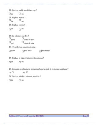 Infoline AN V nr 8-sem I an scolar 2015-2016 Page 31
22. Crezi ca multă sare îţi face rau ?
da nu
23. Iti place peştele ?
da nu
24. Iti place carnea ?
da nu
25. Ce mănânci mai des ?
peste carne de porc
pui carne de vita
26. Consideri ca greutatea ta este :
buna prea mica prea mare?
27. Iti place să încerci feluri noi de mâncare?
da nu
28. Consideri ca obiceiurile alimentare bune te ajută să-ţi păstrezi sănătatea ?
da nu
29. Crezi ca mănânci alimente potrivite ?
da nu
 
