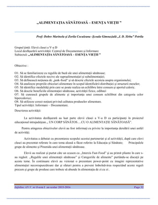 Infoline AN V nr 8-sem I an scolar 2015-2016 Page 32
,,ALIMENTAŢIA SĂNĂTOASĂ – ESENŢA VIEŢII ”
_______________________________________________________________________________________
Prof: Dobre Marinela şi Zorila Coculeana -Şcoala Gimnazială ,,I. D. Sîrbu” Petrila
Grupul ţintă: Elevii clasei a V-a D
Locul desfăşurării actrivităţii: Centrul de Documentare şi Informare
Subiectul: ,,ALIMENTAŢIA SĂNĂTOASĂ – ESENŢA VIEŢII ”
Obiective :
O1. Să se familiarizeze cu regulile de bază ale unei alimentaţii sănătoase;
O2. Să identifice efectele nocive ale supraalimentaţiei şi subalimentaţiei;
O3. Să definească noţiunea de „junk-food” şi să descrie efectele acesteia asupra organismului;
O4. Să analizeze propriile obiceiuri alimentare în scopul identificării distribuţiei şi structurii meselor;
O5. Să identifice modalităţi prin care se poate realiza un echilibru între consum şi aportul caloric.
O6. Să descrie beneficiile alimentaţiei sănătoase, activităţii fizice, odihnei
O7. Să cunoască grupele de alimente şi importanţa unui consum echilibrat din categoria celor
hipercalorice;
O8. Să utilizeze corect noţiuni privind calitatea produselor alimentare.
Tipul activităţii: Informare – Documentare.
Descrierea activităţii:
La activitatea desfăşurată au luat parte elevii clasei a V-a D ca participanţi în proiectul
educaţional intrajudeţean ,, UN CORP SĂNĂTOS.....CU O ALIMENTAŢIE SĂNĂTOASĂ”.
Pentru atingerea obiectivelor elevii au fost informaţi cu privire la importanţa derulării unei astfel
de activităţi.
Activitatea a debutat cu prezentarea scopului acestui parteneriat şi al activităţii, după care elevi
clasei au prezentat referate în care tema aleasă a făcut referire la Educaţia şi Sănătate; Principalele
grupe de alimente şi Piramida unei alimentaţii sănătoase.
Elevii au realizat şi purtat câte un ecuson cu ,,Interzis Fast-Food” şi au primit pliante în care s-
au regăsit: ,,Regulile unei alimentaţii sănătoase” şi Categoriile de alimente” purtându-se discuţii pe
aceste teme. În continuare elevii au vizionat o prezentare power-point cu imagini reprezentative
alimentaţiei necorespunzătoare dar şi sfaturi pentru a preveni îmbolnăvirea respectând aceste reguli
precum şi grupe de produse care trebuie să abunde în alimentaţia de zi cu zi .
 
