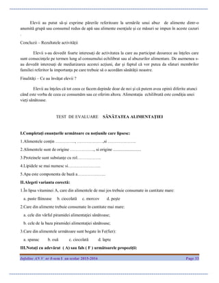 Infoline AN V nr 8-sem I an scolar 2015-2016 Page 33
Elevii au putut să-şi exprime părerile referitoare la urmările unui abuz de alimente dintr-o
anumită grupă sau consumul redus de apă sau alimente esenţiale şi ce măsuri se impun în aceste cazuri
.
Concluzii – Rezultatele activităţii
Elevii s-au dovedit foarte interesaţi de activitatea la care au participat deoarece au înţeles care
sunt consecinţele pe termen lung al consumului echilibrat sau al abuzurilor alimentare. De asemenea s-
au dovedit interesaţi de mediatizarea acestei acţiuni, dar şi faptul că vor putea da sfaturi membrilor
familiei referitor la importanţa pe care trebuie să o acordăm sănătăţii noastre.
Finalităţi – Ce au învăţat elevii ?
Elevii au înţeles că tot ceea ce facem depinde doar de noi şi că putem avea opinii diferite atunci
când este vorba de ceea ce consumăm sau ce oferim altora. Alimentaţia echilibrată este condiţia unei
vieţi sănătoase.
TEST DE EVALUARE SĂNĂTATEA ALIMENTAŢIEI
I.Completaţi enunţurile următoare cu noţiunile care lipsesc:
1.Alimentele conţin ………….., ………………,si ………………..
2.Alimentele sunt de origine …………….., si origine ..........................
3.Proteinele sunt substanţe cu rol……………..
4.Lipidele se mai numesc si…………………..
5.Apa este componenta de bază a………………..
II.Alegeti varianta corectă:
1.În lipsa vitaminei A, care din alimentele de mai jos trebuie consumate in cantitate mare:
a. paste făinoase b. ciocolată c. morcov d. peşte
2.Care din alimente trebuie consumate în cantitate mai mare:
a. cele din vârful piramidei alimentaţiei sănătoase;
b. cele de la baza piramidei alimentaţiei sănătoase;
3.Care din alimentele următoare sunt bogate în Fe(fier):
a. spanac b. ouă c. ciocolată d. lapte
III.Notaţi cu adevărat ( A) sau fals ( F ) următoarele propoziţii:
 