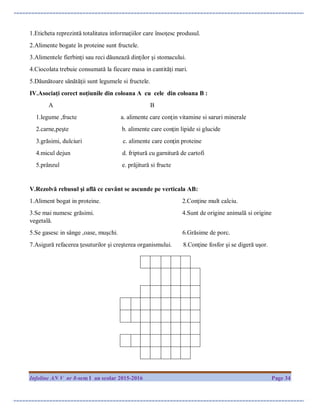 Infoline AN V nr 8-sem I an scolar 2015-2016 Page 34
1.Eticheta reprezintă totalitatea informaţiilor care însoţesc produsul.
2.Alimente bogate în proteine sunt fructele.
3.Alimentele fierbinţi sau reci dăunează dinţilor şi stomacului.
4.Ciocolata trebuie consumată la fiecare masa in cantităţi mari.
5.Dăunătoare sănătăţii sunt legumele si fructele.
IV.Asociaţi corect noţiunile din coloana A cu cele din coloana B :
A B
1.legume ,fructe a. alimente care conţin vitamine si saruri minerale
2.carne,peşte b. alimente care conţin lipide si glucide
3.grăsimi, dulciuri c. alimente care conţin proteine
4.micul dejun d. friptură cu garnitură de cartofi
5.prânzul e. prăjitură si fructe
V.Rezolvă rebusul şi află ce cuvânt se ascunde pe verticala AB:
1.Aliment bogat in proteine. 2.Conţine mult calciu.
3.Se mai numesc grăsimi. 4.Sunt de origine animală si origine
vegetală.
5.Se gasesc in sânge ,oase, muşchi. 6.Grăsime de porc.
7.Asigură refacerea ţesuturilor şi creşterea organismului. 8.Conţine fosfor şi se digeră uşor.
 