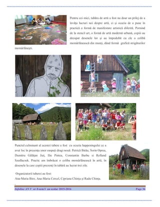 Infoline AN V nr 8-sem I an scolar 2015-2016 Page 36
Pentru cei mici, tabăra de artă a fost nu doar un prilej de a
învăţa lucruri noi despre artă, ci şi ocazia de a pune în
practică o formă de manifestare artistică diferită. Pornind
de la stencil art, o formă de artă modernă urbană, copiii au
decupat desenele lor şi au împodobit cu ele o colibă
momârlănească din munţi, dând formă grafică strigăturilor
momârlăneşti.
Punctul culminant al acestei tabere a fost cu ocazia happeningului ce a
avut loc în prezența unor oaspeţi dragi nouă: Petrică Birău, Sorin Oprea,
Dumitru Gălăţan Jieţ, Ilie Pintea, Constantin Barbu si Rolland
Szedlacsek. Practic am îmbrăcat o coliba momârlănească în artă, în
desenele la care copiii prezenţi în tabără au lucrat trei zile.
Organizatorii taberei au fost:
Ana-Maria Biro, Ana-Maria Cercel, Cipriana Chinţa şi Radu Chinţa.
.
 