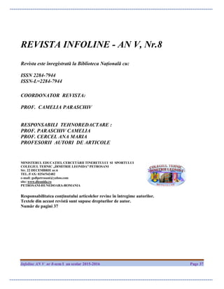 Infoline AN V nr 8-sem I an scolar 2015-2016 Page 37
REVISTA INFOLINE - AN V, Nr.8
Revista este înregistrată la Biblioteca Națională cu:
ISSN 2284-7944
ISSN-L=2284-7944
COORDONATOR REVISTA:
PROF. CAMELIA PARASCHIV
RESPONSABILI TEHNOREDACTARE :
PROF. PARASCHIV CAMELIA
PROF. CERCEL ANA MARIA
PROFESORII AUTORI DE ARTICOLE
MINISTERUL EDUCAŢIEI, CERCETĂRII TINERETULUI SI SPORTULUI
COLEGIUL TEHNIC „DIMITRIE LEONIDA” PETROSANI
Str. 22 DECEMBRIE nr.6
TEL./FAX: 0254/542482
e-mail: gsdlpetrosani@yahoo.com
site: www.dleonida.ro
PETROSANI-HUNEDOARA-ROMANIA
Responsabilitatea conţinutului articolelor revine în întregime autorilor.
Textele din aceast revistă sunt supuse drepturilor de autor.
Număr de pagini 37
 