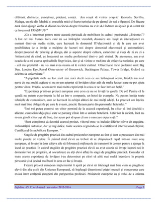Infoline AN V nr 8-sem I an scolar 2015-2016 Page 5
călătorii, distracție, cunoștințe, prieteni, emoții. Am reușit să vizitez orașele Granada, Sevillia,
Malaga, un pic din Madrid și oraselele mici și foarte turistice de pe țărmul de sud a Spaniei. De fiecare
dată când ajunge vorba să discut cu cineva despre Erasmus nu evit să-l îndrum să aplice și să simtă tot
ce înseamnă ERASMUS.”
„Ce a însemnat pentru mine această perioadă de mobilitate în cadrul proiectului ,,Erasmus”?
A fost cel mai frumos lucru care mi s-a întâmplat vreodată, deoarece am reuşit să interacţionez cu
oameni dintr-un mediu străin, care lucrează în domeniul IT/electronică şi de la care am avut
posibilitatea de a învăţa o mulţime de lucruri noi despre domeniul electronică şi automatizări,
despre procesul de printing şi design, dar şi aspecte despre cultura, caracterul şi viaţa de zi cu zi a
britanicului de rând, ce înseamnă un mediu profesional dintr-o ţară straină. De asemenea, am avut
ocazia de a-mi exersa aptitudinile lingvistice, dar şi să vizitez o mulţime de obiective turistice, pe care
– cel mai probabil – nu voi mai avea ocazia să le vizitez curând. Obiectivele mele preferate sunt: Big
Ben, London Eye, Royal Observatory of Greenwich, Buckingam Palace, Tower Bridge, Oxford cu
celebra sa universitate.”
“Așteptările mele au fost mult mai mici decât ceea ce am întâmpinat acolo, fiindcă am avut
parte de mai multă acțiune și nu m-am așteptat să învățăm chiar atât de multe lucruri care ne pot ajuta
pentru viitor. Practic, acum avem mai multă experiență în ceea ce se face într-un hotel.”
“Experiența printr-un proiect european este ceva ce nu se învață la școală. De ce? Pentru că la
școală nu putem experimenta la fel ca într-o companie, un hotel de exemplu. Nu putem învăța toate
tehnicile de comunicare, cum se lucrează în echipă alături de mai mulți adulți. La practică am înțeles
mult mai bine obligațiile pe care le aveam, practic făceam parte din personalul hotelului.”
“Îmi voi putea construi un viitor pornind de la această experiență, ba chiar să îmi deschid o
afacere, cunoscând deja pașii care se parcurg zilnic într-o unitate hotelieră. Referitor la carieră, încă nu
m-am gândit chiar așa de bine, dar acum pot să spun că am o oarecare experiență.”
“Sunt conștientă că datorită acestui proiect, viitorul meu va include diferite oferte de angajare,
îmbunătățiri culturale, dar și lingvistice, toate acestea regăsindu-se în certificatul internațional obținut,
Certificatul de mobilitate Europass. “
Stagiile de pregătire practică din cadrul proiectelor europene au fost și sunt o provocare din mai
multe puncte de vedere. În primul rând elevii au trebuit să se obişnuiască rapid într-un mare oraş
european, să înveţe în doar câteva zile să folosească mijloacele de transport în comun pentru a ajunge la
locul de practică. În cadrul stagiilor de pregătire practică elevii au avut ocazia să înveţe lucruri noi în
domeniul lor de pregătire, să socializeze cu alţi elevi aflaţi în stagii de pregătire practică. Consider că
toate aceste experienţe de învăţare i-au determinat pe elevi să aibă mai multă încredere în propria
persoană şi să devină mai buni în ceea ce fac şi învaţă.
Fiecare proiect european implementat îi ajută pe elevi să înteleagă mai bine cum se pregătesc
elevii din alte şcoli din Uniunea Europeană, să înţeleagă dinamismul pieţei muncii şi concurenţa care
există între cetăţenii europeni din perspectiva profesiei. Proiectele europene au şi rolul de a orienta
 
