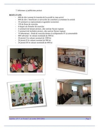 Infoline AN V nr 8-sem I an scolar 2015-2016 Page 7
7. Informare și publicitate proiect
REZULTATE:
- 600 de elevi asistați în tranziția de la școală la viața activă
- 600 de elevi beneficiari ai serviciilor de consiliere și orientare în carieră
- 10 seminarii cu reprezentanți ai agenților economici
- 120 de firme de exercițiu
- 4 târguri ale firmelor de exercițiu
- 2 seminarii de lansare proiect, câte unul pe fiecare regiune
- 2 seminarii de închidere proiect, câte unul pe fiecare regiune
- 10 laboratoare - firmă de exercițiu dotate cu echipamente IT și consumabile
- 600 subvenții în valoare nominală de 500 lei
- 24 premii I în valoare nominal de 1200 lei
- 24 premii II în valoare nominal de 900 lei
- 24 premii III în valoare nominală de 600 lei
 
