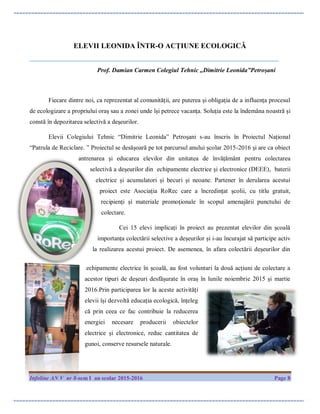Infoline AN V nr 8-sem I an scolar 2015-2016 Page 8
ELEVII LEONIDA ÎNTR-O ACȚIUNE ECOLOGICĂ
_______________________________________________________________________________________
Prof. Damian Carmen Colegiul Tehnic ,,Dimitrie Leonida”Petroșani
Fiecare dintre noi, ca reprezentat al comunităţii, are puterea şi obligaţia de a influenţa procesul
de ecologizare a propriului oraş sau a zonei unde îşi petrece vacanţa. Soluţia este la îndemâna noastră şi
constă în depozitarea selectivă a deşeurilor.
Elevii Colegiului Tehnic “Dimitrie Leonida” Petroșani s-au înscris în Proiectul Național
“Patrula de Reciclare. ” Proiectul se desășoară pe tot parcursul anului școlar 2015-2016 și are ca obiect
antrenarea și educarea elevilor din unitatea de învățământ pentru colectarea
selectivă a deșeurilor din echipamente electrice și electronice (DEEE), baterii
electrice și acumulatori și becuri și neoane. Partener în derularea acestui
proiect este Asociația RoRec care a încredințat școlii, cu titlu gratuit,
recipienți și materiale promoționale în scopul amenajării punctului de
colectare.
Cei 15 elevi implicați în proiect au prezentat elevilor din școală
importanța colectării selective a deșeurilor și i-au încurajat să participe activ
la realizarea acestui proiect. De asemenea, în afara colectării deșeurilor din
echipamente electrice în școală, au fost voluntari la două acțiuni de colectare a
acestor tipuri de deșeuri desfășurate în oraș în lunile noiembrie 2015 și martie
2016.Prin participarea lor la aceste activități
elevii își dezvoltă educația ecologică, înțeleg
că prin ceea ce fac contribuie la reducerea
energiei necesare producerii obiectelor
electrice și electronice, reduc cantitatea de
gunoi, conserve resursele naturale.
 