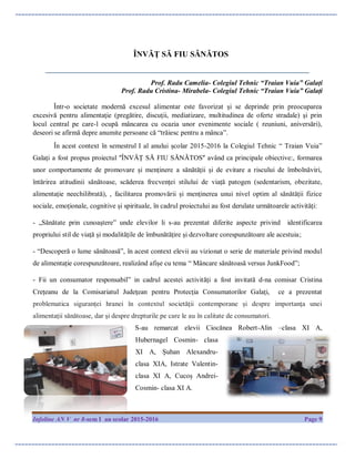 Infoline AN V nr 8-sem I an scolar 2015-2016 Page 9
ÎNVĂȚ SĂ FIU SĂNĂTOS
_________________________________________________________________
Prof. Radu Camelia- Colegiul Tehnic “Traian Vuia” Galați
Prof. Radu Cristina- Mirabela- Colegiul Tehnic “Traian Vuia” Galați
Într-o societate modernă excesul alimentar este favorizat şi se deprinde prin preocuparea
excesivă pentru alimentaţie (pregătire, discuţii, mediatizare, multitudinea de oferte stradale) şi prin
locul central pe care-l ocupă mâncarea cu ocazia unor evenimente sociale ( reuniuni, aniversări),
deseori se afirmă depre anumite persoane că “trăiesc pentru a mânca”.
În acest context în semestrul I al anului școlar 2015-2016 la Colegiul Tehnic “ Traian Vuia”
Galați a fost propus proiectul ʺÎNVĂȚ SĂ FIU SĂNĂTOSʺ având ca principale obiective:, formarea
unor comportamente de promovare și menținere a sănătății și de evitare a riscului de îmbolnăviri,
întărirea atitudinii sănătoase, scăderea frecvenței stilului de viață patogen (sedentarism, obezitate,
alimentație neechilibrată), , facilitarea promovării și menținerea unui nivel optim al sănătății fizice
sociale, emoționale, cognitive și spirituale, în cadrul proiectului au fost derulate următoarele activități:
- „Sănătate prin cunoaştere” unde elevilor li s-au prezentat diferite aspecte privind identificarea
propriului stil de viață și modalitățile de îmbunătățire și dezvoltare corespunzătoare ale acestuia;
- “Descoperă o lume sănătoasă”, în acest context elevii au vizionat o serie de materiale privind modul
de alimentație corespunzătoare, realizând afișe cu tema “ Mâncare sănătoasă versus JunkFood”;
- Fii un consumator responsabil” in cadrul acestei activități a fost invitată d-na comisar Cristina
Crețeanu de la Comisariatul Judeţean pentru Protecţia Consumatorilor Galaţi, ce a prezentat
problematica siguranţei hranei în contextul societăţii contemporane și despre importanţa unei
alimentaţii sănătoase, dar şi despre drepturile pe care le au în calitate de consumatori.
S-au remarcat elevii Ciocănea Robert-Alin –clasa XI A,
Hubernagel Cosmin- clasa
XI A, Șuhan Alexandru-
clasa XIA, Istrate Valentin-
clasa XI A, Cucoș Andrei-
Cosmin- clasa XI A.
 
