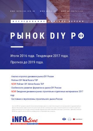 · Анализ и прогноз динамики рынка DIY России
· Рейтинг DIY Retail Russia TOP
· NEW! Рейтинг DIY Advice Russia TOP
· Особенности развития форматов на рынке DIY России
· NEW! Ожидания динамики рынка строительно-отделочных материалов в 2017
году
· Состояние и перспективы строительного рынка России
Агентство INFOLine занимается разработкой и реализацией информационных и аналитических продуктов, консультированием и поддержкой деловых
форумов и мероприятий в сфере строительства и инвестиций, ритейла и потребительского рынка, топливно-энергетического комплекса, транспорта,
машиностроения и др. На постоянной основе мы оказываем поддержку более 3000 компаний России и мира. В соответствии с правилами ассоциации
ESOMAR все продукты агентства INFOLine сертифицируются по общеевропейским стандартам.
Итоги 2016 года. Тенденции 2017 года.
Прогноз до 2019 года.
Р Ы Н О К D I Y Р Ф
К Р А Т К А Я В Е Р С И Я
W W W . I N F O L I N E . S P B . R U W W W . A D V I S . R U W W W . I N F O R E T A I L . R U
И С С Л Е Д О В А Н И Е
 