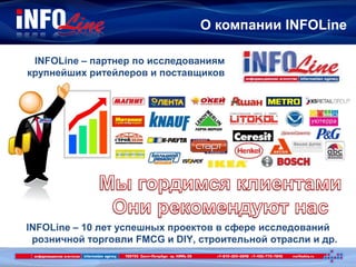 О компании INFOLine
INFOLine – партнер по исследованиям
крупнейших ритейлеров и поставщиков
INFOLine – 10 лет успешных проектов в сфере исследований
розничной торговли FMCG и DIY, строительной отрасли и др.
 