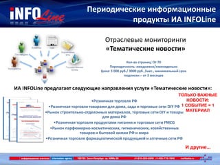 Периодические информационные
продукты ИА INFOLine
И другие…
Отраслевые мониторинги
«Тематические новости»
Кол-во страниц: От 70
Периодичность: ежедневно/еженедельно
Цена: 5 000 руб./ 3000 руб. /мес., минимальный срок
подписки – от 3 месяцев
ИА INFOLine предлагает следующие направления услуги «Тематические новости»:
•Розничная торговля РФ
•Розничная торговля товарами для дома, сада и торговые сети DIY РФ
•Рынок строительно-отделочных материалов, торговые сети DIY и товары
для дома РФ
•Розничная торговля продуктами питания и торговые сети FMCG
•Рынок парфюмерно-косметических, гигиенических, хозяйственных
товаров и бытовой химии РФ и мира
•Розничная торговля фармацевтической продукцией и аптечные сети РФ
ТОЛЬКО ВАЖНЫЕ
НОВОСТИ:
1 СОБЫТИЕ = 1
МАТЕРИАЛ
 