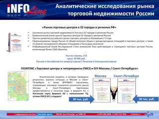 Аналитические исследования рынка
торговой недвижимости России
«Рынок торговых центров в 32 городах и регионах РФ»
 Состояние рынка торговой недвижимости России в 32 городах и регионах России
 Сравнительный анализ рынка торговых центров 32 городов и регионов России
 Прогноз развития российского рынка торговых центров на ближайшие 2-3 года
 Проранжированы города России по общей величине общих и арендопригодных площадей в торговых центрах, а также
по уровню насыщенности общими площадями в ТЦ на душу населения
 Информационной базой Исследования стала уникальная база действующих и строящихся торговых центров России,
включающая более 2500 объектов.
Кол-во страниц: 272
Цена: 30 000 руб.
Русская и Английская (по запросу) версия / Печатная и Электронная версия
ГЕОАТЛАС «Торговые центры и гипермаркеты FMCG и DIY Москвы / Санкт-Петербурга»
Аналитические разделы, в которых приведены
результаты анализа ситуации в Москве и Санкт-
Петербурге, а также ВПЕРВЫЕ! картосхемы,
отражающие ключевые показатели розничного рынка
Москвы и Санкт-Петербурга. Картосхемы
предоставляются в печатном виде, в формате А3. +
Настенная карта формата A0 с нанесенными ТЦ,
сетями FMCG DIY в подарок!
30 тыс. руб.40 тыс. руб.
Санкт-ПетербургМосква
 