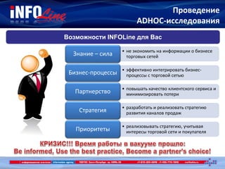 Проведение
ADHOC-исследования
Возможности INFOLine для Вас
• не экономить на информации о бизнесе
торговых сетейЗнание – сила
• эффективно интегрировать бизнес-
процессы с торговой сетьюБизнес-процессы
• повышать качество клиентского сервиса и
минимизировать потериПартнерство
• разработать и реализовать стратегию
развития каналов продажСтратегия
• реализовывать стратегию, учитывая
интересы торговой сети и покупателяПриоритеты
 