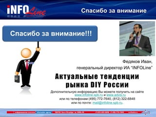 Спасибо за внимание
Спасибо за внимание!!!
Дополнительную информацию Вы можете получить на сайте
www.infoline.spb.ru и www.advis.ru
или по телефонам (495) 772-7640, (812) 322-6848
или по почте: mail@infoline.spb.ru.
Федяков Иван,
генеральный директор ИА “INFOLine”
Актуальные тенденции
рынка DIY России
 