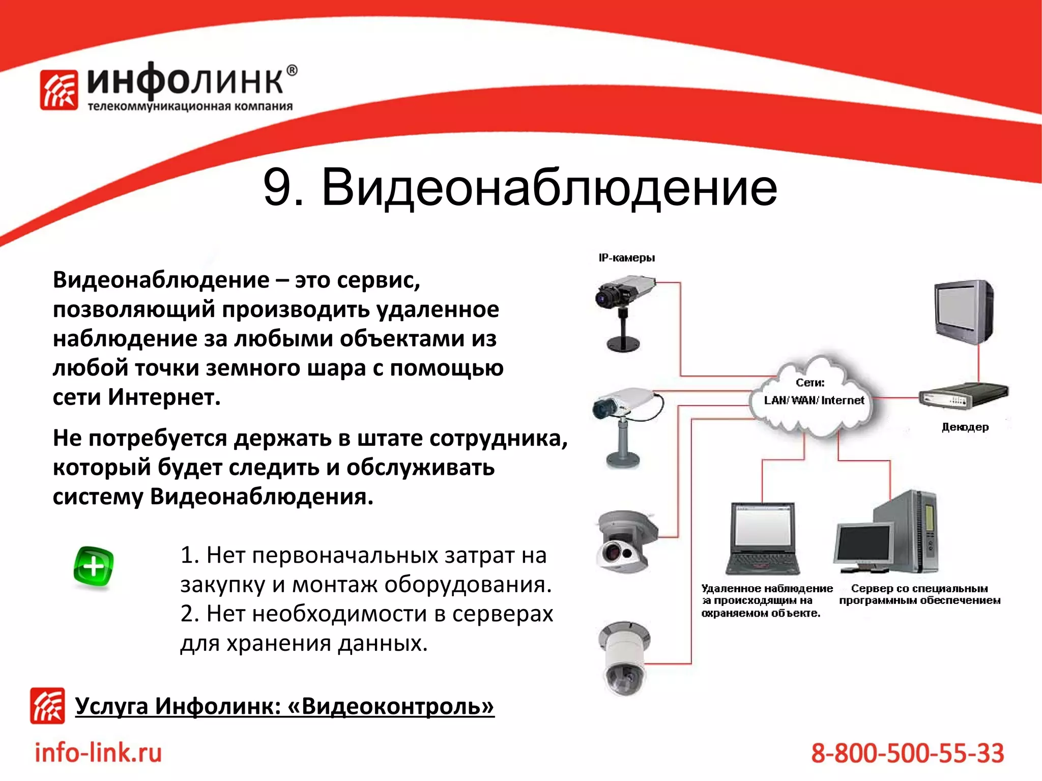 9. Видеонаблюдение
Видеонаблюдение – это сервис,
позволяющий производить удаленное
наблюдение за любыми объектами из
любой точки земного шара с помощью
сети Интернет.
Не потребуется держать в штате сотрудника,
который будет следить и обслуживать
систему Видеонаблюдения.
1. Нет первоначальных затрат на
закупку и монтаж оборудования.
2. Нет необходимости в серверах
для хранения данных.
Услуга Инфолинк: «Видеоконтроль»

 