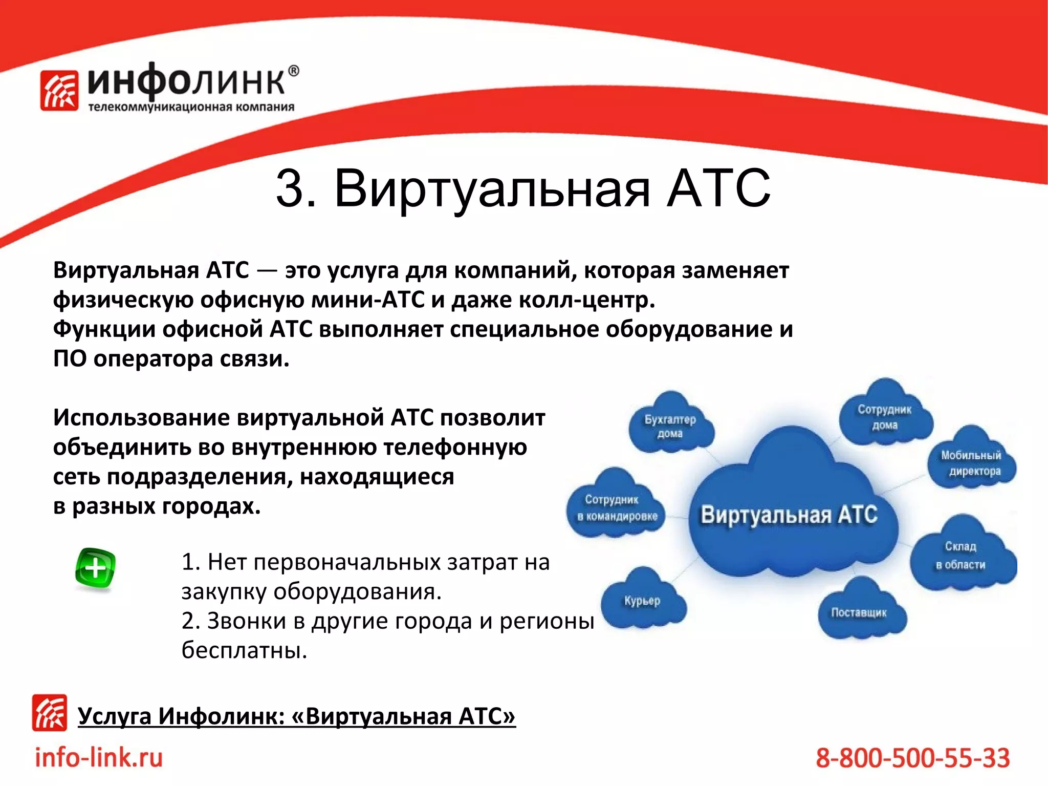 3. Виртуальная АТС
Виртуальная АТС — это услуга для компаний, которая заменяет
физическую офисную мини-АТС и даже колл-центр.
Функции офисной АТС выполняет специальное оборудование и
ПО оператора связи.
Использование виртуальной АТС позволит
объединить во внутреннюю телефонную
сеть подразделения, находящиеся
в разных городах.
1. Нет первоначальных затрат на 
закупку оборудования.
2. Звонки в другие города и регионы 
бесплатны. 
Услуга Инфолинк: «Виртуальная АТС»

 