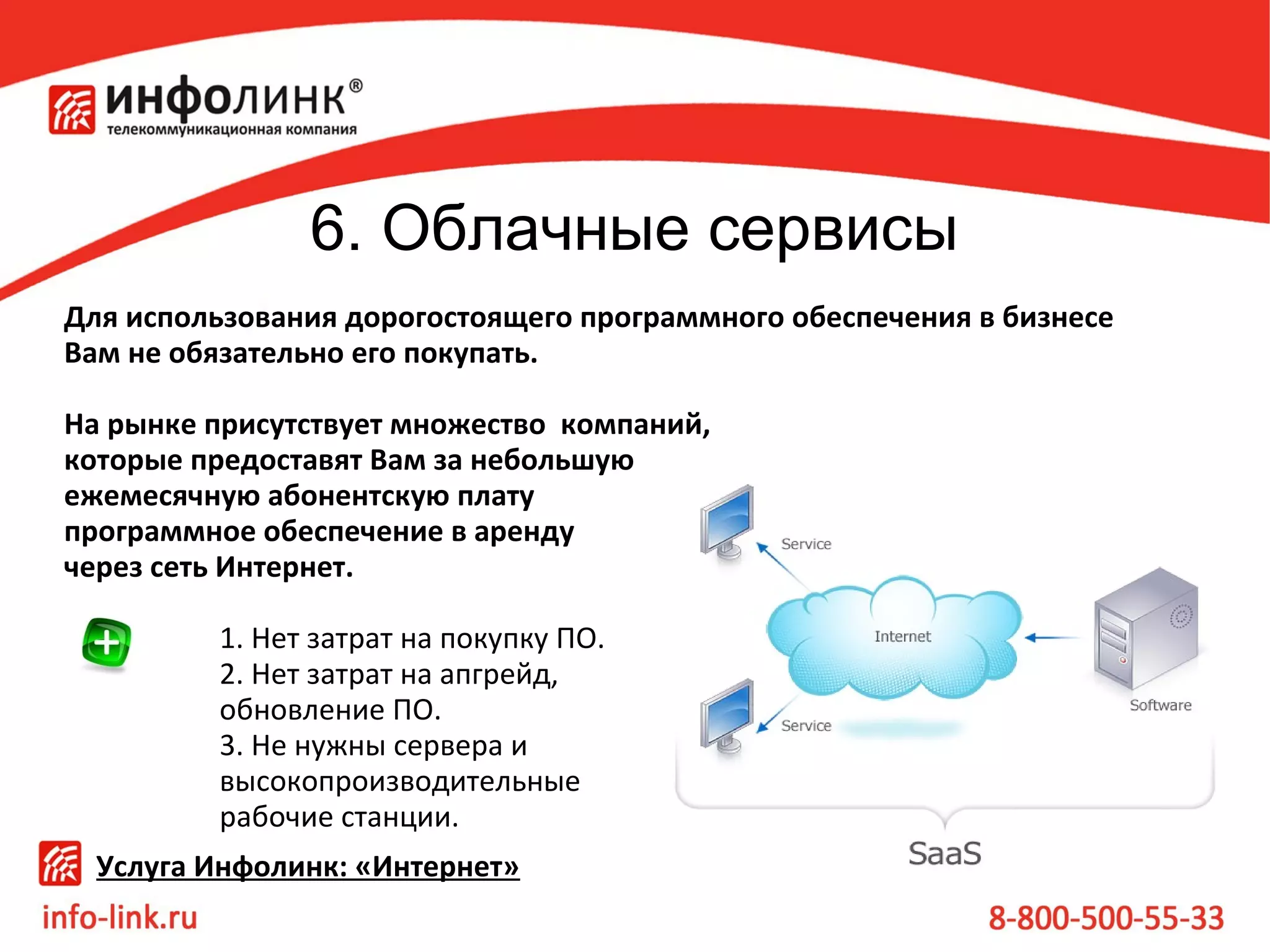 6. Облачные сервисы
Для использования дорогостоящего программного обеспечения в бизнесе
Вам не обязательно его покупать.
На рынке присутствует множество компаний,
которые предоставят Вам за небольшую
ежемесячную абонентскую плату
программное обеспечение в аренду
через сеть Интернет.
1. Нет затрат на покупку ПО.
2. Нет затрат на апгрейд,
обновление ПО.
3. Не нужны сервера и
высокопроизводительные
рабочие станции.
Услуга Инфолинк: «Интернет»

 