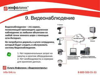 9. Видеонаблюдение
Видеонаблюдение – это сервис,
позволяющий производить удаленное
наблюдение за любыми объектами из
любой точки земного шара с помощью
сети Интернет.
Не потребуется держать в штате сотрудника,
который будет следить и обслуживать
систему Видеонаблюдения.
1. Нет первоначальных затрат на
закупку и монтаж оборудования.
2. Нет необходимости в серверах
для хранения данных.
Услуга Инфолинк: «Видеоконтроль»

 