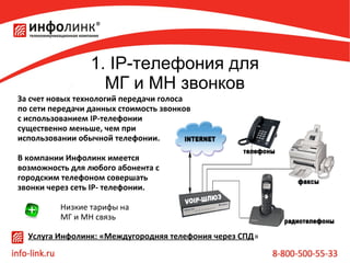 1. IP-телефония для
МГ и МН звонков
За счет новых технологий передачи голоса
по сети передачи данных стоимость звонков
с использованием IP-телефонии
существенно меньше, чем при
использовании обычной телефонии.
В компании Инфолинк имеется
возможность для любого абонента с
городским телефоном совершать
звонки через сеть IP- телефонии.
Низкие тарифы на
МГ и МН связь
Услуга Инфолинк: «Междугородняя телефония через СПД»

 