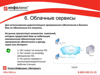6. Облачные сервисы
Для использования дорогостоящего программного обеспечения в бизнесе
Вам не обязательно его покупать.
На рынке присутствует множество компаний,
которые предоставят Вам за небольшую
ежемесячную абонентскую плату
программное обеспечение в аренду
через сеть Интернет.
1. Нет затрат на покупку ПО.
2. Нет затрат на апгрейд,
обновление ПО.
3. Не нужны сервера и
высокопроизводительные
рабочие станции.
Услуга Инфолинк: «Интернет»

 