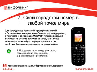 7. Свой городской номер в
любой точке мира
Для сотрудников компаний, предпринимателей
и бизнесменов, которые часто бывают в командировках,
в том числе и за границей WiFi VoIP телефон позволит
значительно снизить расходы на связь, так как все
исходящие звонки будут тарифицироваться так,
как будто Вы совершаете звонок из своего офиса.
1. Исходящие звонки из других стран,
регионов как из своего города.
2. Все входящие – бесплатно.

Услуга Инфолинк: «Доп. оборудование телефонии»

 