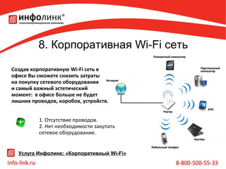 8. Корпоративная Wi-Fi сеть
Создав корпоративную Wi-Fi сеть в
офисе Вы сможете снизить затраты
на покупку сетевого оборудования
и самый важный эстетический
момент: в офисе больше не будет
лишних проводов, коробов, устройств.
1. Отсутствие проводов.
2. Нет необходимости закупать
сетевое оборудование.
Услуга Инфолинк: «Корпоративный Wi-Fi»

 