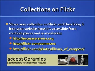 Collections on Flickr Share your collection on Flickr and then bring it into your website (now it’s accessible from multiple places and re-mashable) http://accessceramics.org   http://flickr.com/commons   http://flickr.com/photos/library_of_congress/   