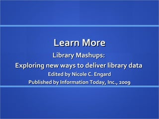 Learn More Library Mashups:  Exploring new ways to deliver library data  Edited by Nicole C. Engard Published by Information Today, Inc., 2009 