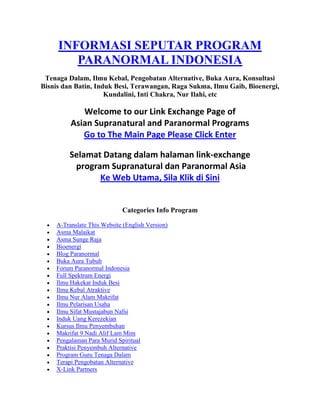  HYPERLINK quot;
http://www.paranormal-indonesia.teks.tv/quot;
 INFORMASI SEPUTAR PROGRAM PARANORMAL INDONESIA<br />Tenaga Dalam, Ilmu Kebal, Pengobatan Alternative, Buka Aura, Konsultasi Bisnis dan Batin, Induk Besi, Terawangan, Raga Sukma, Ilmu Gaib, Bioenergi, Kundalini, Inti Chakra, Nur Ilahi, etc<br />Welcome to our Link Exchange Page of Asian Supranatural and Paranormal ProgramsGo to The Main Page Please Click EnterSelamat Datang dalam halaman link-exchange program Supranatural dan Paranormal AsiaKe Web Utama, Sila Klik di Sini<br />Categories Info Program<br />A-Translate This Website (English Version)<br />Asma Malaikat<br />Asma Sunge Raja<br />Bioenergi<br />Blog Paranormal<br />Buka Aura Tubuh<br />Forum Paranormal Indonesia<br />Full Spektrum Energi<br />Ilmu Hakekat Induk Besi<br />Ilmu Kebal Atraktive<br />Ilmu Nur Alam Makrifat<br />Ilmu Pelarisan Usaha<br />Ilmu Sifat Mustajabun Nafsi<br />Induk Uang Kerezekian<br />Kursus Ilmu Penyembuhan<br />Makrifat 9 Nadi Alif Lam Mim <br />Pengalaman Para Murid Spiritual<br />Praktisi Penyembuh Alternative<br />Program Guru Tenaga Dalam<br />Terapi Pengobatan Alternative<br />X-Link Partners<br />X-Umum<br />