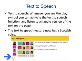 Text to Speech
• Text to speech: Whenever you see the play
symbol you can activate the text to speech
function, and listen to an audio version of the
text on the page.
• The text to speech feature now has a Scottish
voice.

 