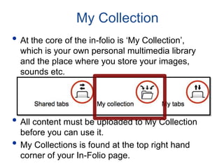 My Collection
• At the core of the in-folio is ‘My Collection’,
which is your own personal multimedia library
and the place where you store your images,
sounds etc.
• All content must be uploaded to My Collection
before you can use it.
• My Collections is found at the top right hand
corner of your In-Folio page.
 