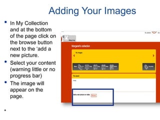 Adding Your Images
• In My Collection
and at the bottom
of the page click on
the browse button
next to the ‘add a
new picture.
• Select your content
(warning little or no
progress bar)
• The image will
appear on the
page.
*
 