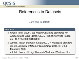 ...are hard to detect!
see also...
Green, Toby (2009). We Need Publishing Standards for
Datasets and Data Tables. OECD Publishing White Paper.
doi: 10.1787/603233448430
Altman, Micah and Gary King (2007). A Proposed Standard
for the Scholarly Citation of Quantitative Data. In: D-Lib
Magazine 13.3.
url: http://www.dlib.org/dlib/march07/altman/03altman.html
Integration of research literature and data (InFoLiS) 11/22
References to Datasets
 