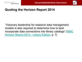 Quoting the Horizon Report 2014
“Visionary leadership for research data management
models is also required to determine how to best
incorporate data connections into library catalogs” (NMC
Horizon Report 2014 - Library Edition, p. 7)
 