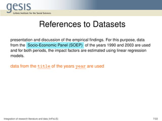 presentation and discussion of the empirical ﬁndings. For this purpose, data
from the Socio-Economic Panel (SOEP) of the years 1990 and 2003 are used
and for both periods, the impact factors are estimated using linear regression
models.
data from the title of the years year are used
Integration of research literature and data (InFoLiS) 7/22
References to Datasets
 