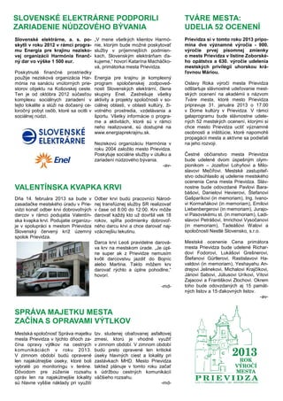 SLOVENSKÉ ELEKTRÁRNE PODPORILI
ZARIADENIE NÚDZOVÉHO BÝVANIA
Slovenské elektrárne, a. s. po-
skytli v roku 2012 v rámci progra-
mu Energia pre krajinu nezisko-
vej organizácii Harmónia finanč-
ný dar vo výške 1 500 eur.
Poskytnuté finančné prostriedky
použije nezisková organizácia Har-
mónia na sanáciu vnútorných prie-
storov objektu na Košovskej ceste.
Ten je od októbra 2012 súčasťou
komplexu sociálnych zariadení v
tejto lokalite a slúži na dočasný ce-
loročný pobyt osôb, ktoré sa ocitli v
sociálnej núdzi.
„V mene všetkých klientov Harmó-
nie, ktorým bude možné poskytovať
služby v príjemnejších podmien-
kach, Slovenským elektrárňam ďa-
kujeme,“ hovorí Katarína Macháčko-
vá, primátorka mesta Prievidza.
Energia pre krajinu je komplexný
program spoločenskej zodpoved-
nosti Slovenských elektrární, člena
skupiny Enel. Zastrešuje všetky
aktivity a projekty spoločnosti v so-
ciálnej oblasti, v oblasti kultúry, ži-
votného prostredia, vzdelávania a
športu. Všetky informácie o progra-
me a aktivitách, ktoré sú v rámci
neho realizované, sú dostupné na
www.energiaprekrajinu.sk.
Neziskovú organizáciu Harmónia v
roku 2004 založilo mesto Prievidza.
Poskytuje sociálne služby v útulku a
zariadení núdzového bývania.
-av-
TVÁRE MESTA:
UDELIA 52 OCENENÍ
Prievidza si v tomto roku 2013 pripo-
mína dve významné výročia - 900.
výročie prvej písomnej zmienky
o meste Prievidza v listine Zoborské-
ho opátstva a 630. výročie udelenia
mestských privilégií uhorskou krá-
ľovnou Máriou.
Oslavy Roka výročí mesta Prievidza
odštartuje slávnostné udeľovanie mest-
ských ocenení na akadémii s názvom
Tváre mesta, ktoré mesto Prievidza
pripravuje 31. januára 2013 o 17.00
v Dome kultúry v Prievidza. V rámci
galaprogramu bude slávnostne udele-
ných 52 mestských ocenení, ktorými si
chce mesto Prievidza uctiť významné
osobnosti a inštitúcie, ktoré napomohli
propagácii mesta a aktívne sa podieľali
na jeho rozvoji.
Čestné občianstvo mesta Prievidza
bude udelené dvom úspešným olym-
pionikom – Jozefovi Lohyňovi a Milo-
slavovi Mečířovi. Mestské zastupiteľ-
stvo odsúhlasilo aj udelenie mestského
ocenenia Cena mesta Prievidza. Sláv-
nostne bude odovzdané Pavlovi Bara-
bášovi, Danielovi Hevierovi, Štefanovi
Gašparíkovi (in memoriam), Ing. Ivano-
vi Kormaňákovi (in memoriam), Emilovi
Liebenbergerovi (in memoriam), Jurajo-
vi Pasovskému st. (in memoriam), Ladi-
slavovi Petrášovi, Imrichovi Vysočanovi
(in memoriam), Tadeášovi Walovi a
spoločnosti Nestlé Slovensko, s.r.o.
Mestské ocenenie Cena primátora
mesta Prievidza bude udelené Richar-
dovi Fodorovi, Lukášovi Grešnerovi,
Štefanovi Gürtlerovi, Rastislavovi Ha-
valdovi (in memoriam), Yeshayahu An-
drejovi Jelinekovi, Michalovi Krajčíkovi,
Jánovi Sabovi, Júliusovi Uríkovi, Vítovi
Zajacovi a Františkovi Zlochovi. Okrem
toho bude odovzdaných aj 15 pamät-
ných listov a 15 ďakovných listov.
-av-
Dňa 14. februára 2013 sa bude v
zasadačke mestského úradu v Prie-
vidzi konať odber krvi dobrovoľných
darcov v rámci podujatia Valentín-
ska kvapka krvi. Podujatie organizu-
je v spolupráci s mestom Prievidza
Slovenský červený kríž územný
spolok Prievidza.
Odber krvi budú pracovníci Národ-
nej transfúznej služby SR realizovať
v čase od 8:00 do 12:00. Krv môže
darovať každý kto už dovŕšil vek 18
rokov, spĺňa podmienky dobrovoľ-
ného darcu krvi a chce darovať naj-
vzácnejšiu tekutinu.
Darca krvi Leoš pravidelne darová-
va krv na mestskom úrade. „Je úpl-
ne super ak z Prievidze nemusím
kvôli darcovstvu jazdiť do Bojníc
alebo Martina. Takto môžem krv
darovať rýchlo a úplne pohodlne,“
hovorí.
-md-
VALENTÍNSKA KVAPKA KRVI
SPRÁVA MAJETKU MESTA
ZAČÍNA S OPRAVAMI VÝTLKOV
Mestská spoločnosť Správa majetku
mesta Prievidza v týchto dňoch za-
čína opravy výtlkov na cestných
komunikáciách v roku 2013.
V zimnom období budú opravené
len najakútnejšie úseky, ktoré boli
vybraté po monitoringu v teréne.
Dôvodom pre zúženie rozsahu
opráv len na najakútnejšie lokality
sú hlavne vyššie náklady pri využití
tzv. studenej obaľovanej asfaltovej
zmesi, ktorú je vhodné využiť
v zimnom období. V zimnom období
budú preto opravené len kritické
úseky hlavných ciest a lokality pri
zastávkach MHD. Mesto Prievidza
taktiež plánuje v tomto roku začať
s údržbou cestných komunikácií
väčšieho rozsahu.
-md-
 