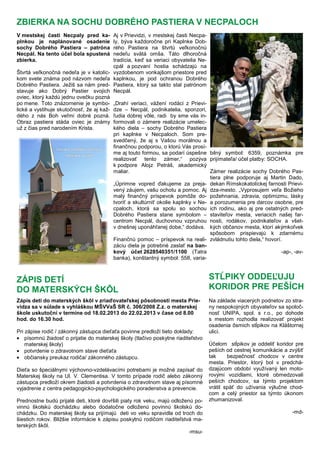 V mestskej časti Necpaly pred ka-
plnkou je naplánované osadenie
sochy Dobrého Pastiera – patróna
Necpál. Na tento účel bola spustená
zbierka.
Štvrtá veľkonočná nedeľa je v katolíc-
kom svete známa pod názvom nedeľa
Dobrého Pastiera. Ježiš sa nám pred-
stavuje ako Dobrý Pastier svojich
oviec, ktorý každú jednu ovečku pozná
po mene. Toto znázornenie je symbo-
lické a vystihuje skutočnosť, že aj kaž-
dého z nás Boh veľmi dobré pozná.
Obraz pastiera stáda oviec je známy
už z čias pred narodením Krista.
Aj v Prievidzi, v mestskej časti Necpa-
ly, býva každoročne pri Kaplnke Dob-
rého Pastiera na štvrtú veľkonočnú
nedeľu svätá omša. Táto dlhoročná
tradícia, keď sa veriaci obyvatelia Ne-
cpál a pozvaní hostia schádzajú na
vyzdobenom vonkajšom priestore pred
kaplnkou, je pod ochranou Dobrého
Pastiera, ktorý sa takto stal patrónom
Necpál.
„Drahí veriaci, vážení rodáci z Prievi-
dze – Necpál, podnikatelia, sponzori,
ľudia dobrej vôle, radi by sme vás in-
formovali o zámere realizácie umelec-
kého diela – sochy Dobrého Pastiera
pri kaplnke v Necpaloch. Som pre-
svedčený, že aj s Vašou morálnou a
finančnou podporou, o ktorú Vás prosí-
me aj touto formou, sa podarí úspešne
realizovať tento zámer,“ pozýva
k podpore Alojz Petráš, akademický
maliar.
„Úprimne vopred ďakujeme za preja-
vený záujem, vašu ochotu a pomoc. Aj
malý finančný príspevok pomôže do-
tvoriť a skultúrniť okolie kaplnky v Ne-
cpaloch, ktorá sa spolu so sochou
Dobrého Pastiera stane symbolom –
centrom Necpál, duchovnou vzpruhou
v dnešnej uponáhľanej dobe,“ dodáva.
Finančnú pomoc – príspevok na reali-
záciu diela je potrebné zaslať na ban-
kový účet 2628540351/1100 (Tatra
banka), konštantný symbol: 558, varia-
bilný symbol: 6359, poznámka pre
prijímateľa/ účel platby: SOCHA.
Zámer realizácie sochy Dobrého Pas-
tiera plne podporuje aj Martin Dado,
dekan Rímskokatolíckej farnosti Prievi-
dza-mesto. „Vyprosujem veľa Božieho
požehnania, zdravia, optimizmu, lásky
a porozumenia pre darcov osobne, pre
ich rodinu, ako aj pre ostatných pred-
staviteľov mesta, veriacich našej far-
nosti, rodákov, podnikateľov a všet-
kých občanov mesta, ktorí akýmkoľvek
spôsobom prispievajú k zdarnému
zvládnutiu tohto diela,“ hovorí.
-ap-, -av-
ZBIERKA NA SOCHU DOBRÉHO PASTIERA V NECPALOCH
ZÁPIS DETÍ
DO MATERSKÝCH ŠKÔL
Zápis detí do materských škôl v zriaďovateľskej pôsobnosti mesta Prie-
vidza sa v súlade s vyhláškou MŠVVaŠ SR č. 306/2008 Z.z. o materskej
škole uskutoční v termíne od 18.02.2013 do 22.02.2013 v čase od 8.00
hod. do 16.30 hod.
Pri zápise rodič / zákonný zástupca dieťaťa povinne predloží tieto doklady:
• písomnú žiadosť o prijatie do materskej školy (tlačivo poskytne riaditeľstvo
materskej školy)
• potvrdenie o zdravotnom stave dieťaťa
• občiansky preukaz rodiča/ zákonného zástupcu.
Dieťa so špeciálnymi výchovno-vzdelávacími potrebami je možné zapísať do
Materskej školy na Ul. V. Clementisa. V tomto prípade rodič alebo zákonný
zástupca predloží okrem žiadosti a potvrdenia o zdravotnom stave aj písomné
vyjadrenie z centra pedagogicko-psychologického poradenstva a prevencie.
Prednostne budú prijaté deti, ktoré dovŕšili piaty rok veku, majú odloženú po-
vinnú školskú dochádzku alebo dodatočne odloženú povinnú školskú do-
chádzku. Do materskej školy sa prijímajú deti vo veku spravidla od troch do
šiestich rokov. Bližšie informácie k zápisu poskytnú rodičom riaditeľstvá ma-
terských škôl.
-msu-
STĹPIKY ODDEĽUJU
KORIDOR PRE PEŠÍCH
Na základe viacerých podnetov zo stra-
ny nespokojných obyvateľov sa spoloč-
nosť UNIPA, spol. s r.o., po dohode
s mestom rozhodla realizovať projekt
osadenia ôsmich stĺpikov na Kláštornej
ulici.
Účelom stĺpikov je oddeliť koridor pre
peších od cestnej komunikácie a zvýšiť
tak bezpečnosť chodcov v centre
mesta. Priestor, ktorý bol v predchá-
dzajúcom období využívaný len moto-
rovými vozidlami, ktoré obmedzovali
peších chodcov, sa týmto projektom
vrátil späť do užívania výlučne chod-
com a celý priestor sa týmto úkonom
zhumanizoval.
-md-
 