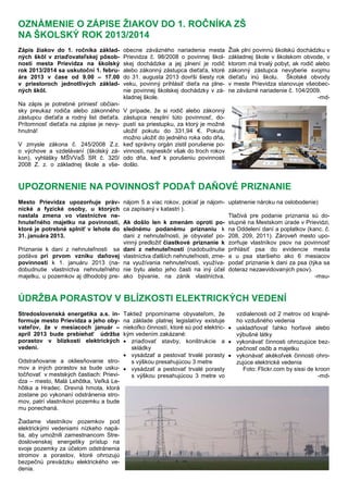 Zápis žiakov do 1. ročníka základ-
ných škôl v zriaďovateľskej pôsob-
nosti mesta Prievidza na školský
rok 2013/2014 sa uskutoční 1. febru-
ára 2013 v čase od 9.00 – 17.00
v priestoroch jednotlivých základ-
ných škôl.
Na zápis je potrebné priniesť občian-
sky preukaz rodiča alebo zákonného
zástupcu dieťaťa a rodný list dieťaťa.
Prítomnosť dieťaťa na zápise je nevy-
hnutná!
V zmysle zákona č. 245/2008 Z.z.
o výchove a vzdelávaní (školský zá-
kon), vyhlášky MŠVVaŠ SR č. 320/
2008 Z. z. o základnej škole a vše-
obecne záväzného nariadenia mesta
Prievidza č. 98/2008 o povinnej škol-
skej dochádzke a jej plnení je rodič
alebo zákonný zástupca dieťaťa, ktoré
do 31. augusta 2013 dovŕši šiesty rok
veku, povinný prihlásiť dieťa na plne-
nie povinnej školskej dochádzky v zá-
kladnej škole.
V prípade, že si rodič alebo zákonný
zástupca nesplní túto povinnosť, do-
pustí sa priestupku, za ktorý je možné
uložiť pokutu do 331,94 €. Pokutu
možno uložiť do jedného roka odo dňa,
keď správny orgán zistil porušenie po-
vinnosti, najneskôr však do troch rokov
odo dňa, keď k porušeniu povinnosti
došlo.
Žiak plní povinnú školskú dochádzku v
základnej škole v školskom obvode, v
ktorom má trvalý pobyt, ak rodič alebo
zákonný zástupca nevyberie svojmu
dieťaťu inú školu. Školské obvody
v meste Prievidza stanovuje všeobec-
ne záväzné nariadenie č. 104/2009.
-md-
OZNÁMENIE O ZÁPISE ŽIAKOV DO 1. ROČNÍKA ZŠ
NA ŠKOLSKÝ ROK 2013/2014
Mesto Prievidza upozorňuje práv-
nické a fyzické osoby, u ktorých
nastala zmena vo vlastníctve ne-
hnuteľného majetku na povinnosti,
ktoré je potrebné splniť v lehote do
31. januára 2013.
Priznanie k dani z nehnuteľnosti sa
podáva pri prvom vzniku daňovej
povinnosti k 1. januáru 2013 (na-
dobudnutie vlastníctva nehnuteľného
majetku, u pozemkov aj dlhodobý pre-
nájom 5 a viac rokov, pokiaľ je nájom-
ca zapísaný v katastri ).
Ak došlo len k zmenám oproti po-
slednému podanému priznaniu k
dani z nehnuteľnosti, je obyvateľ po-
vinný predložiť čiastkové priznanie k
dani z nehnuteľnosti (nadobudnutie
vlastníctva ďalších nehnuteľnosti, zme-
na využívania nehnuteľnosti, využíva-
nie bytu alebo jeho časti na iný účel
ako bývanie, na zánik vlastníctva,
uplatnenie nároku na oslobodenie)
Tlačivá pre podanie priznania sú do-
stupné na Mestskom úrade v Prievidzi,
na Oddelení daní a poplatkov (kanc. č.
208, 209, 2011). Zároveň mesto upo-
zorňuje vlastníkov psov na povinnosť
prihlásiť psa do evidencie mesta
a u psa staršieho ako 6 mesiacov
podať priznanie k dani za psa (týka sa
doteraz nezaevidovaných psov).
-msu-
UPOZORNENIE NA POVINNOSŤ PODAŤ DAŇOVÉ PRIZNANIE
Stredoslovenská energetika a.s. in-
formuje mesto Prievidza a jeho oby-
vateľov, že v mesiacoch január –
apríl 2013 bude prebiehať údržba
porastov v blízkosti elektrických
vedení.
Odstraňovanie a okliesňovanie stro-
mov a iných porastov sa bude usku-
točňovať v mestských častiach: Prievi-
dza – mesto, Malá Lehôtka, Veľká Le-
hôtka a Hradec. Drevná hmota, ktorá
zostane po vykonaní odstránenia stro-
mov, patrí vlastníkovi pozemku a bude
mu ponechaná.
Žiadame vlastníkov pozemkov pod
elektrickými vedeniami nízkeho napä-
tia, aby umožnili zamestnancom Stre-
doslovenskej energetiky prístup na
svoje pozemky za účelom odstránenia
stromov a porastov, ktoré ohrozujú
bezpečnú prevádzku elektrického ve-
denia.
Taktiež pripomíname obyvateľom, že
na základe platnej legislatívy existuje
niekoľko činností, ktoré sú pod elektric-
kým vedením zakázané:
• zriaďovať stavby, konštrukcie a
skládky
• vysádzať a pestovať trvalé porasty
s výškou presahujúcou 3 metre
• vysádzať a pestovať trvalé porasty
s výškou presahujúcou 3 metre vo
vzdialenosti od 2 metrov od krajné-
ho vzdušného vedenia
• uskladňovať ľahko horľavé alebo
výbušné látky
• vykonávať činnosti ohrozujúce bez-
pečnosť osôb a majetku
• vykonávať akékoľvek činnosti ohro-
zujúce elektrické vedenia
Foto: Flickr.com by sissi de kroon
-md-
ÚDRŽBA PORASTOV V BLÍZKOSTI ELEKTRICKÝCH VEDENÍ
 