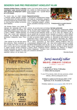 Jarný mestský táborJarný mestský táborJarný mestský táborJarný mestský tábor
HRAVO - ZDRAVO - VESELO
25. februára - 1. marca 2013
• pre deti ZŠ
• každý deň od 7.00 do 17.00 hodiny
• bohatý zábavný program
V cene 35 € je desiata, obed, olovrant, poistenie, režijné
náklady, odborný pedagogický dozor.
Prihlásiť sa môžete do 20. februára 2013 v CVČ
Spektrum, Ul. K. Novackého 14, Prievidza
Prihlášky nájdete na www.cvcpd.sk; Info: 543 24 70
Hokejista Buffala Sabres a aktuálny
vicemajster sveta venoval prievidz-
ským deťom 25 hokejových výstro-
jov a 30 hokejok.
Po novom roku sa mladí hokejisti
v Prievidzi dočkali pekného darčeka.
Ten prišiel priamo od hráča kanadsko-
americkej hokejovej ligy Andreja Seke-
ru, ktorý športovo vyrástol na prievidz-
skom štadióne.
„Od Andreja Sekeru sme dostali 25
výstrojov pre najmenšie deti v troch
veľkostiach a taktiež 30 hokejok,“ pre-
zradil Marcel Dobrovodský, funkcionár
a tréner v MŠHK - mládež Prievidza.
Tento klub vznikol vlani odčlenením
mládeže od pôvodného Mestského
športového hokejového klubu Prievi-
dza.
„Tieto výstroje sú pre náš klub obrov-
skou pomocou. Dieťa mnohokrát ne-
vie, či hokej chce hrať a či ho bude
baviť. A na to, aby si ho len vyskúšalo,
si rodičia nemôžu dovoliť investovať
nemalé prostriedky do výstroja. Takto
môžeme mladému adeptovi na hokej
zapožičať výstroj a on sa časom roz-
hodne, či pri tomto športe zostane. Ak
áno, rodičia mu môžu postupne doku-
povať potrebné veci,“ vysvetlil Marcel
Dobrovodský.
Najmenší korčuliari
V prievidzskom mládežníckom hokejo-
vom klube je momentálne zaregistro-
vaných približne 140 mladých športo-
vcov. V najmladšej kategórii - predprí-
pravke pravidelne korčuľuje 30 až 35
detí.
„Veríme, že po tomto dare od Andreja
Sekeru sa zvýši počet predprípravká-
rov. No chceme získať mladých adep-
tov na hokej aj inými spôsobmi. Snaží-
me sa naviesť deti na zdravší životný
štýl a odtrhnúť ich od počítačov. Osob-
ne vítam aj iniciatívu mesta, mestskej
spoločnosti Unipa a nášho klubu, na
základe ktorej môžu chodiť zdarma na
ľad v rámci vyučovania aj žiaci
z prievidzských základných škôl,“ uvie-
dol Marcel Dobrovodský, ktorý sa ako
tréner venuje predprípravke spoločne
s bratom Jánom, Kristiánom Šimom,
Pavlom Bogdanom, Tomášom Kure-
jom a Dušanom Žemberom.
Na ľade aj dievčatá
Počas tréningov predprípravky MŠHK
– mládež medzi najmenšími korčuliar-
mi nie je vidno len chlapcov ale aj
dievčatá, a to hneď tri - Anetu Pálešo-
vú, Silviu Veselovskú a Denisu Gondo-
vú. „Dievčatá sú veľmi šikovné, nieke-
dy dokonca šikovnejšia ako chlapci.
Napríklad aj medzi siedmakmi máme
dievča - Barboru Králikovú, ktorá po-
dáva veľmi kvalitné výkony a je radosť
sa na ňu pozerať. Aj naše dievčatá
dokazujú, že hokej už dávno nie je len
záležitosť pre chlapcov či chlapov,“
dodal Marcel Dobovodský.
Branislav Bucák
SEKEROV DAR PRE PRIEVIDZSKÝ HOKEJOVÝ KLUB
Predprípravkári so svojimi trénermi
Foto: PTB
 