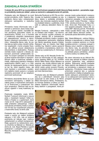 Predseda rady Ján Matejovič na úvod
privítal primátorku JUDr. Katarínu Ma-
cháčkovú, členov rady i zúčastnených
zástupcov samosprávy a exekutívy
mesta.
Primátorka mesta informovala radu o
úlohách a zámeroch, ktoré mesto reali-
zovalo v jarnom období. Vysvetlila dô-
vod ukončenia zmluvného vzťahu so
spoločnosťou TEZAS, s.r.o. a hovorila
o problémoch verejného obstarávania
pri zabezpečovaní obnovy a rekon-
štrukcií miestnych komunikácií a chod-
níkov. Ubezpečila členov rady, ţe po-
čas leta sa začnú práce, ktorých zdrţa-
nie nespôsobili v tomto prípade finan-
cie, ale zdĺhavý proces obstarávania
dokumentácie a dodávateľov. Postupy
nemôţe mesto ovplyvniť z dôvodu zá-
konných povinností vyhlasovateľa sú-
ťaţe. Vo svojom vystúpení sa venovala
aj téme kosenia trávnatých a reprezen-
tačných plôch a kvetinovej výsadbe v
meste, realizované dcérskou mestskou
spoločnosťou UNIPA, spol. s r.o. Zdô-
raznila, ţe nepokosené plochy v meste
sú len tie, ktoré nepatria mestu, ale
iným fyzickým a právnickým osobám.
Ich majiteľov mesto vyzýva a v prípade
neplnenia povinností ich po nesplnení
povinností sankcionuje.
Primátorka oboznámila členov aj s po-
vinnosťami samosprávy v oblasti so-
ciálnej práce a moţnosťami samosprá-
vy na financovaní a poskytovaní rôz-
nych príspevkov. Členovia rady sa po-
zitívne vyjadrili k novej kvetinovej vý-
zdobe.
Prednosta mestského úradu MVDr.
Norbert Turanovič informoval o zosuve
pôdy v mestských častiach Veľká Le-
hôtka a Hradec a o opatreniach, ktoré
mesto od 30. mája 2013 zabezpečilo a
stále priebeţne zabezpečuje, vrátane
rozhodnutia primátorky mesta o poskyt-
nutí 30 tisíc eur rozpočtovým presunov
z rezervného fondu na tento účel.
Predseda rady Ján Matejovič poţiadal
mesto o pomoc pri riešení problému
nákupov v OC LIDL, kde sú sťaţené
podmienky pri nákupe napr. melónov
uskladnených vo veľkých kontajneroch.
Ďalej upozornil na nedokončenú opra-
vu chodníka na Nábreţí sv. Metoda pri
dome ak. mal. Alojza Petráša a vyjadril
spokojnosť s podujatím tancujpd.eu –
Mazurka, konaným 6. mája na Námestí
slobody.
Bohumila Šuniková za DC Píly sa infor-
movala na duplicitné poplatky za náv-
števu lekára a poţiadala primátorku
mesta, aby iniciovala osadenie lavičiek
na chodbách lekárov v poliklinike, ktorá
sídli vo výškovej slobodárni Bane Ci-
geľ.
Margita Tomková - zástupkyňa v rade
za mestskú časť Hradec - sa informo-
vala na budúce vyuţitie prístavby pri
objekte Jednoty SD a pohostinstva.
Poţiadala primátorku mesta o podporu
pri zabezpečení jednotného oblečenia
pre členky speváckej skupiny Hrádok.
Zástupca rady za miestnu časť Malá
Lehôtka Ing. Vladimír Laluha upozornil
na problémy s kanalizáciou, ktoré kon-
zultoval aj s poslankyňou K. Čičmanco-
vou.
Členka rady za DC Necpaly Emília Va-
ňová sa informovala na stav zabezpe-
čenia zastávky MHD pri OC HYPER-
NOVA. Milan Paluš z Klubu Bôbarov sa
zaujímal, ako chutila bôbová kaša zá-
stupcom partnerských miest, ktorí na-
vštívili mesto počas konania Prievidz-
ských mestských dňoch, ktorú pripravili
pre hostí členovia klubu.
Predseda rady Ján Matejovič poţiadal,
aby sa z jednotlivých rokovaní rady
spracovali na web mesta a do NOVI-
NIEK informatívne články. Predsedníč-
ka Komisie školstva a kultúry pri MsZ
Helena Dadíková informovala členov
Rady starších o podujatiach, ktoré pri-
pravuje mesto počas letných mesiacov
a v septembri. Upozornila na niektoré
významné podujatia z harmonogramu
Roka výročí mesta Prievidza - oslavy
1150. výročia príchodu sv. Cyrila a Me-
toda, Anna bál, Prievidzské hody a s
nimi spojené podujatia, Oslavy 69. vý-
ročia SNP i Banícky jarmok. Primátorka
mesta vyzvala členov rady, aby inicio-
vali účasť členov denných centier na
sprievode počas Baníckeho jarmoku.
Mgr. Vlasta Miklasová - vedúca Odboru
školstva a starostlivosti o občana MsÚ
hovorila o podpore seniorov a s fonde
sociálnej pomoci, o príprave podujatí k
Mesiacu úcty k starším a ďalej upozor-
nila členov rady, ţe jednotlivé denné
centrá majú moţnosť bezplatne vyuţiť
na základe pokynu primátorky priesto-
ry Domu kultúry na sídlisku Píly.
Na záver rokovania sa po diskusii čle-
novia rady dohodli na ďalšom stretnutí
koncom septembra, resp. začiatkom
októbra. Rokovanie ukončil predseda
Rady starších Ján Matejovič a poďako-
val primátorke a zástupcom mesta za
spoluprácu. Primátorka mesta zaţelala
prítomným príjemné leto a vyslovila
presvedčenie o ďalšej zmysluplnej spo-
lupráci zástupcov prievidzských senio-
rov so zástupcami samosprávy mesta v
prospech obyvateľov v seniorskom ve-
ku.
-eda -
ZASADALA RADA STARŠÍCH
V stredu 26. júna 2013 sa na pravidelnom štvrťročnom zasadnutí stretli členovia Rady starších - poradného orgá-
nu primátorky mesta pre oblasť práce so seniormi a zabezpečovania ich potrieb.
 