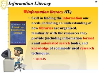 Information Literacy information literacy  (IL)  Skill in finding the  information  one needs, including an understanding of how  libraries  are organized, familiarity with the resources they provide (including information  format s and  automated   search  tools), and  knowledge  of commonly used  research  techniques.  ODLIS 